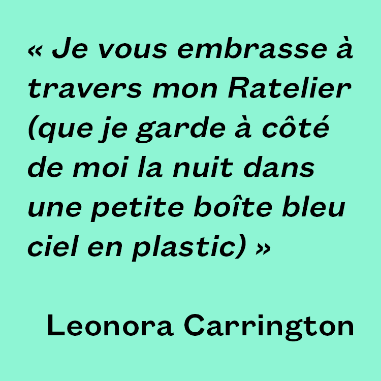 "Je vous embrasse à travers mon Ratelier (que je garde à côté de moi la nuit dans une petite boîte bleu ciel en plastic)" Leonora Carrington